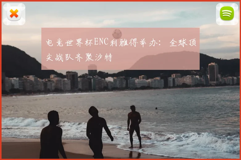 电竞世界杯ENC利雅得举办:全球顶尖战队齐聚沙特