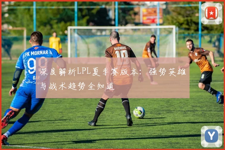 深度解析LPL夏季赛版本：强势英雄与战术趋势全知道