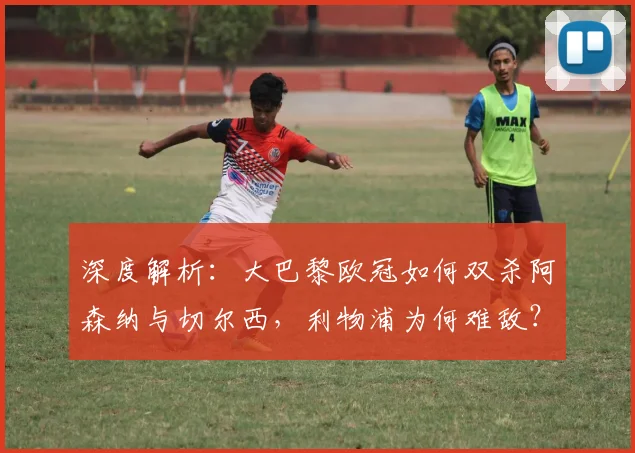 深度解析:大巴黎欧冠如何双杀阿森纳与切尔西,利物浦为何难敌?