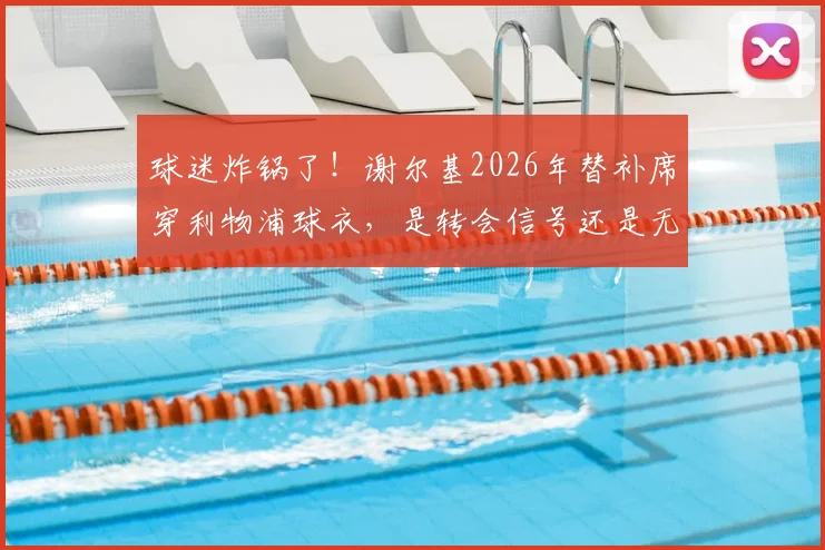 球迷炸锅了!谢尔基2026年替补席穿利物浦球衣,是转会信号还是无心之举?背后真相全解析