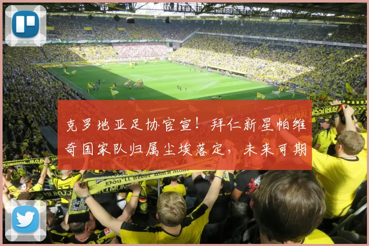 克罗地亚足协官宣!拜仁新星帕维奇国家队归属尘埃落定,未来可期