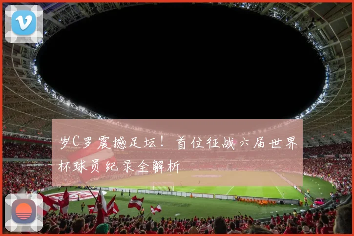 岁C罗震撼足坛！首位征战六届世界杯球员纪录全解析