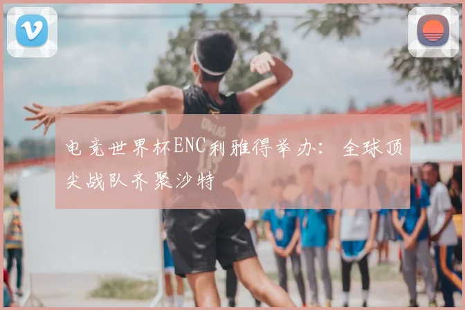 电竞世界杯ENC利雅得举办:全球顶尖战队齐聚沙特