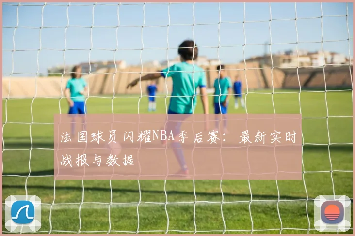 法国球员闪耀NBA季后赛:最新实时战报与数据